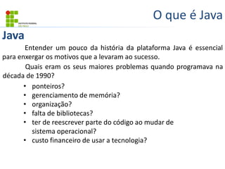 Java
O que é Java
Entender um pouco da história da plataforma Java é essencial
para enxergar os motivos que a levaram ao sucesso.
Quais eram os seus maiores problemas quando programava na
década de 1990?
• ponteiros?
• gerenciamento de memória?
• organização?
• falta de bibliotecas?
• ter de reescrever parte do código ao mudar de
sistema operacional?
• custo financeiro de usar a tecnologia?
 