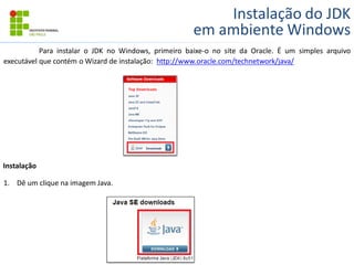 Instalação do JDK
em ambiente Windows
Para instalar o JDK no Windows, primeiro baixe-o no site da Oracle. É um simples arquivo
executável que contém o Wizard de instalação: http://www.oracle.com/technetwork/java/
1. Dê um clique na imagem Java.
Instalação
 