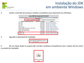 Instalação do JDK
em ambiente Windows
2. Aceite o Contrato de Licença e escolha a arquitetura que representa seu Windows.
3. Aguarde o download do instalador.
4. Dê um clique duplo no arquivo jdk-<versão>-windows-x<arquitetura>.exe e espere até ele entrar
no wizard de instalação.
 