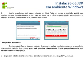 Instalação do JDK
em ambiente Windows
5. Aceite os próximos dois passos clicando em Next. Após um tempo, o instalador pedirá para
escolher em que diretório instalar o SDK. Pode ser onde ele já oferece como padrão. Anote qual foi o
diretório escolhido, vamos utilizar esse caminho mais adiante.
Configurando o ambiente
Precisamos configurar algumas variáveis de ambiente após a instalação, para que o compilador
seja acessível via linha de comando. Caso você vá utilizar diretamente o Eclipse, provavelmente não será
necessário realizar esses passos.
1. Clique com o botão direito em cima do ícone Computador e selecione a opçãoPropriedades.
 