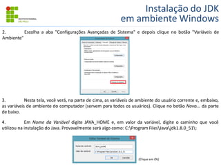 Instalação do JDK
em ambiente Windows
2. Escolha a aba "Configurações Avançadas de Sistema" e depois clique no botão "Variáveis de
Ambiente"
3. Nesta tela, você verá, na parte de cima, as variáveis de ambiente do usuário corrente e, embaixo,
as variáveis de ambiente do computador (servem para todos os usuários). Clique no botão Novo... da parte
de baixo.
4. Em Nome da Variável digite JAVA_HOME e, em valor da variável, digite o caminho que você
utilizou na instalação do Java. Provavelmente será algo como: C:Program FilesJavajdk1.8.0_51:
(Clique em Ok)
 