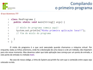 Compilando
o primeiro programa
O QUE ACONTECEU ???
O miolo do programa é o que será executado quando chamamos a máquina virtual. Por
enquanto, todas as linhas anteriores, onde há a declaração de uma classe e a de um método, não importam
para nós nesse momento. Mas devemos saber que toda aplicação Java começa por um ponto de entrada, e
este ponto de entrada é o método main.
No caso do nosso código, a linha do System.out.println faz com que o conteúdo entre aspas seja
colocado na tela.
 