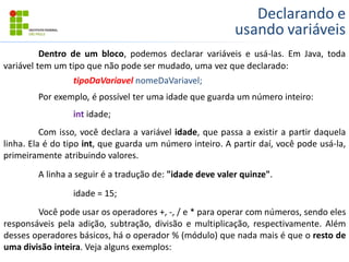 Declarando e
usando variáveis
Dentro de um bloco, podemos declarar variáveis e usá-las. Em Java, toda
variável tem um tipo que não pode ser mudado, uma vez que declarado:
tipoDaVariavel nomeDaVariavel;
Por exemplo, é possível ter uma idade que guarda um número inteiro:
int idade;
Com isso, você declara a variável idade, que passa a existir a partir daquela
linha. Ela é do tipo int, que guarda um número inteiro. A partir daí, você pode usá-la,
primeiramente atribuindo valores.
A linha a seguir é a tradução de: "idade deve valer quinze".
idade = 15;
Você pode usar os operadores +, -, / e * para operar com números, sendo eles
responsáveis pela adição, subtração, divisão e multiplicação, respectivamente. Além
desses operadores básicos, há o operador % (módulo) que nada mais é que o resto de
uma divisão inteira. Veja alguns exemplos:
 