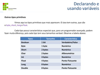 Declarando e
usando variáveis
Outros tipos primitivos
Vimos aqui os tipos primitivos que mais aparecem. O Java tem outros, que são
o byte, short, long e float.
Cada tipo possui características especiais que, para um programador avançado, podem
fazer muita diferença, pois cada tipo tem seus tamanhos variável. Observe a tabela abaixo:
Tipos Tamanho Característica
Boolean 1 bit Verdadeiro/Falso
Byte 1 byte Numérico
Short 2 bytes Numérico
Char 2 bytes Alfanumérico
Int 4 bytes Numérico
Float 4 bytes Ponto Flutuante
Long 8 bytes Numérico
Double 8 bytes Ponto Flutuante
 