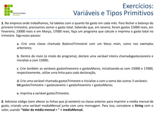 Exercícios:
Variáveis e Tipos Primitivos
1. Na empresa onde trabalhamos, há tabelas com o quanto foi gasto em cada mês. Para fechar o balanço do
primeiro trimestre, precisamos somar o gasto total. Sabendo que, em Janeiro, foram gastos 15000 reais, em
Fevereiro, 23000 reais e em Março, 17000 reais, faça um programa que calcule e imprima o gasto total no
trimestre. Siga esses passos:
a. Crie uma classe chamada BalancoTrimestral com um bloco main, como nos exemplos
anteriores;
b. Dentro do main (o miolo do programa), declare uma variável inteira chamadagastosJaneiro e
inicialize-a com 15000;
c. Crie também as variáveis gastosFevereiro e gastosMarco, inicializando-as com 23000 e 17000,
respectivamente, utilize uma linha para cada declaração;
d. Crie uma variável chamada gastosTrimestre e inicialize-a com a soma das outras 3 variáveis:
int gastosTrimestre = gastosJaneiro + gastosFevereiro + gastosMarco;
e. Imprima a variável gastosTrimestre.
2. Adicione código (sem alterar as linhas que já existem) na classe anterior para imprimir a média mensal de
gasto, criando uma variável mediaMensal junto com uma mensagem. Para isso, concatene a String com o
valor, usando "Valor da média mensal = " + mediaMensal.
 