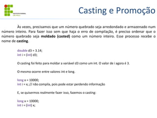 Casting e Promoção
Às vezes, precisamos que um número quebrado seja arredondado e armazenado num
número inteiro. Para fazer isso sem que haja o erro de compilação, é preciso ordenar que o
número quebrado seja moldado (casted) como um número inteiro. Esse processo recebe o
nome de casting.
double d3 = 3.14;
int i = (int) d3;
O casting foi feito para moldar a variável d3 como um int. O valor de i agora é 3.
O mesmo ocorre entre valores int e long.
long x = 10000;
int i = x; // não compila, pois pode estar perdendo informação
E, se quisermos realmente fazer isso, fazemos o casting:
long x = 10000;
int i = (int) x;
 