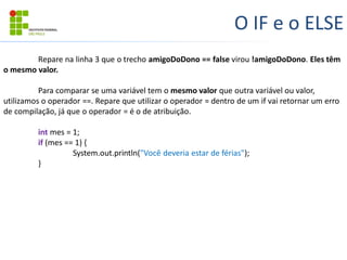 O IF e o ELSE
Repare na linha 3 que o trecho amigoDoDono == false virou !amigoDoDono. Eles têm
o mesmo valor.
Para comparar se uma variável tem o mesmo valor que outra variável ou valor,
utilizamos o operador ==. Repare que utilizar o operador = dentro de um if vai retornar um erro
de compilação, já que o operador = é o de atribuição.
int mes = 1;
if (mes == 1) {
System.out.println("Você deveria estar de férias");
}
 