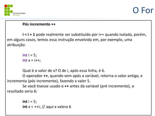 O For
Pós incremento ++
i = i + 1 pode realmente ser substituído por i++ quando isolado, porém,
em alguns casos, temos essa instrução envolvida em, por exemplo, uma
atribuição:
int i = 5;
int x = i++;
Qual é o valor de x? O de i, após essa linha, é 6.
O operador ++, quando vem após a variável, retorna o valor antigo, e
incrementa (pós incremento), fazendo x valer 5.
Se você tivesse usado o ++ antes da variável (pré incremento), o
resultado seria 6:
int i = 5;
int x = ++i; // aqui x valera 6
 