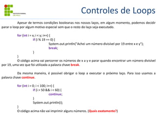 Controles de Loops
Apesar de termos condições booleanas nos nossos laços, em algum momento, podemos decidir
parar o loop por algum motivo especial sem que o resto do laço seja executado.
for (int i = x; i < y; i++) {
if (i % 19 == 0) {
System.out.println("Achei um número divisível por 19 entre x e y");
break;
}
}
O código acima vai percorrer os números de x a y e parar quando encontrar um número divisível
por 19, uma vez que foi utilizada a palavra chave break.
Da mesma maneira, é possível obrigar o loop a executar o próximo laço. Para isso usamos a
palavra chave continue.
for (int i = 0; i < 100; i++) {
if (i > 50 && i < 60) {
continue;
}
System.out.println(i);
}
O código acima não vai imprimir alguns números. (Quais exatamente?)
 
