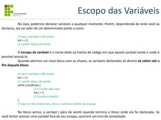 Escopo das Variáveis
No Java, podemos declarar variáveis a qualquer momento. Porém, dependendo de onde você as
declarou, ela vai valer de um determinado ponto a outro.
// aqui a variável i não existe
int i = 5;
// a partir daqui ela existe
O escopo da variável é o nome dado ao trecho de código em que aquela variável existe e onde é
possível acessá-la.
Quando abrimos um novo bloco com as chaves, as variáveis declaradas ali dentro só valem até o
fim daquele bloco.
// aqui a variável i não existe
int i = 5;
// a partir daqui ela existe
while (condicao) {
// o i ainda vale aqui
int j = 7;
// o j passa a existir
}
// aqui o j não existe mais, mas o i continua dentro do escopo
No bloco acima, a variável j pára de existir quando termina o bloco onde ela foi declarada. Se
você tentar acessar uma variável fora de seu escopo, ocorrerá um erro de compilação.
 