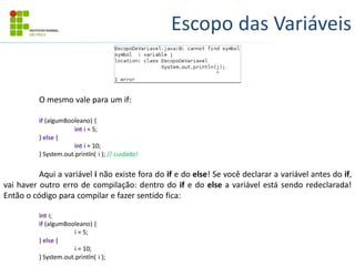 Escopo das Variáveis
O mesmo vale para um if:
if (algumBooleano) {
int i = 5;
} else {
int i = 10;
} System.out.println( i ); // cuidado!
Aqui a variável i não existe fora do if e do else! Se você declarar a variável antes do if,
vai haver outro erro de compilação: dentro do if e do else a variável está sendo redeclarada!
Então o código para compilar e fazer sentido fica:
int i;
if (algumBooleano) {
i = 5;
} else {
i = 10;
} System.out.println( i );
 