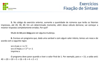Exercícios
Fixação de Sintaxe
5. No código do exercício anterior, aumente a quantidade de números que terão os fatoriais
impressos, até 20, 30, 40. Em um determinado momento, além desse cálculo demorar, vai começar a
mostrar respostas completamente erradas. Por quê?
Mude de int para long para ver alguma mudança.
6. Escreva um programa que, dada uma variável x com algum valor inteiro, temos um novo x de
acordo com a seguinte regra:
se x é par, x = x / 2
se x é impar, x = 3 * x + 1
imprime x
O programa deve parar quando x tiver o valor final de 1. Por exemplo, para x = 13, a saída será:
40 -> 20 -> 10 -> 5 -> 16 -> 8 -> 4 -> 2 -> 1
 