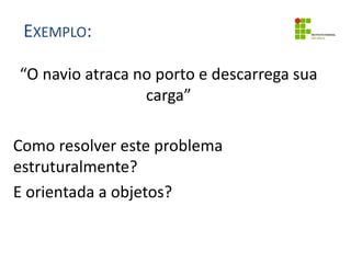 EXEMPLO:
“O navio atraca no porto e descarrega sua
carga”
Como resolver este problema
estruturalmente?
E orientada a objetos?
 