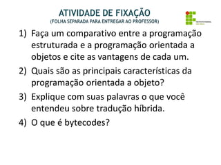 1) Faça um comparativo entre a programação
estruturada e a programação orientada a
objetos e cite as vantagens de cada um.
2) Quais são as principais características da
programação orientada a objeto?
3) Explique com suas palavras o que você
entendeu sobre tradução híbrida.
4) O que é bytecodes?
 
