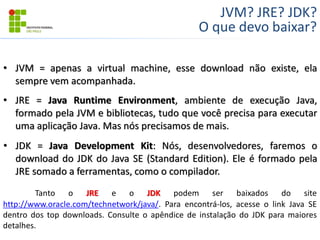 JVM? JRE? JDK?
O que devo baixar?
• JVM = apenas a virtual machine, esse download não existe, ela
sempre vem acompanhada.
• JRE = Java Runtime Environment, ambiente de execução Java,
formado pela JVM e bibliotecas, tudo que você precisa para executar
uma aplicação Java. Mas nós precisamos de mais.
• JDK = Java Development Kit: Nós, desenvolvedores, faremos o
download do JDK do Java SE (Standard Edition). Ele é formado pela
JRE somado a ferramentas, como o compilador.
Tanto o JRE e o JDK podem ser baixados do site
http://www.oracle.com/technetwork/java/. Para encontrá-los, acesse o link Java SE
dentro dos top downloads. Consulte o apêndice de instalação do JDK para maiores
detalhes.
 