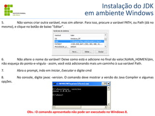 Instalação do JDK
em ambiente Windows
5. Não vamos criar outra variável, mas sim alterar. Para isso, procure a variável PATH, ou Path (dá no
mesmo), e clique no botão de baixo "Editar".
6. Não altere o nome da variável! Deixe como está e adicione no final do valor;%JAVA_HOME%bin,
não esqueça do ponto-e-vírgula - assim, você está adicionando mais um caminho à sua variável Path.
7. Abra o prompt, indo em Iniciar, Executar e digite cmd
8. No console, digite javac -version. O comando deve mostrar a versão do Java Compiler e algumas
opções.
Obs.: O comando apresentado não pode ser executado no Windows 8.
 