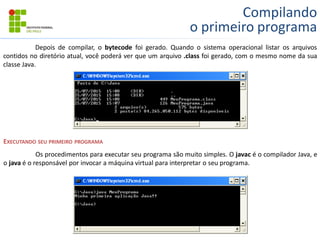 Compilando
o primeiro programa
Depois de compilar, o bytecode foi gerado. Quando o sistema operacional listar os arquivos
contidos no diretório atual, você poderá ver que um arquivo .class foi gerado, com o mesmo nome da sua
classe Java.
EXECUTANDO SEU PRIMEIRO PROGRAMA
Os procedimentos para executar seu programa são muito simples. O javac é o compilador Java, e
o java é o responsável por invocar a máquina virtual para interpretar o seu programa.
 