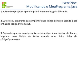 Exercícios:
Modificando o MeuPrograma.java
1. Altere seu programa para imprimir uma mensagem diferente.
2. Altere seu programa para imprimir duas linhas de texto usando duas
linhas de código System.out.
3. Sabendo que os caracteres n representam uma quebra de linhas,
imprima duas linhas de texto usando uma única linha de
código System.out.
 