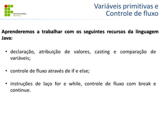 Variáveis primitivas e
Controle de fluxo
Aprenderemos a trabalhar com os seguintes recursos da linguagem
Java:
• declaração, atribuição de valores, casting e comparação de
variáveis;
• controle de fluxo através de if e else;
• instruções de laço for e while, controle de fluxo com break e
continue.
 
