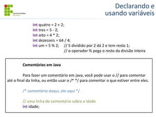 Declarando e
usando variáveis
int quatro = 2 + 2;
int tres = 5 - 2;
int oito = 4 * 2;
int dezesseis = 64 / 4;
int um = 5 % 2; // 5 dividido por 2 dá 2 e tem resto 1;
// o operador % pega o resto da divisão inteira
Comentários em Java
Para fazer um comentário em java, você pode usar o // para comentar
até o final da linha, ou então usar o /* */ para comentar o que estiver entre eles.
/* comentário daqui, ate aqui */
// uma linha de comentário sobre a idade
int idade;
 