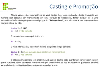 Casting e Promoção
Alguns valores são incompatíveis se você tentar fazer uma atribuição direta. Enquanto um
número real costuma ser representado em uma variável do tipodouble, tentar atribuir ele a uma
variável int não funciona porque é um código que diz: "i deve valer d", mas não se sabe se d realmente é um
número inteiro ou não.
double d = 3.1415;
int i = d; // não compila
O mesmo ocorre no seguinte trecho:
int i = 3.14;
O mais interessante, é que nem mesmo o seguinte código compila:
double d = 5; // ok, o double pode conter um número inteiro
int i = d; // não compila
O código acima compila sem problemas, já que um double pode guardar um número com ou sem
ponto flutuante. Todos os inteiros representados por uma variável do tipo int podem ser guardados em uma
variável double, então não existem problemas no código acima.
 