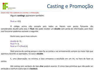 Casting e Promoção
Alguns castings aparecem também:
float x = 0.0;
O código acima não compila pois todos os literais com ponto flutuante são
considerados double pelo Java. E float não pode receber um double sem perda de informação, para fazer
isso funcionar podemos escrever o seguinte:
Outro caso, que é mais comum:
double d = 5;
float f = 3;
float x = f + (float) d;
Você precisa do casting porque o Java faz as contas e vai armazenando sempre no maior tipo que
apareceu durante as operações, no caso o double.
E, uma observação: no mínimo, o Java armazena o resultado em um int, na hora de fazer as
contas.
Até casting com variáveis do tipo char podem ocorrer. O único tipo primitivo que não pode ser
atribuído a nenhum outro tipo é o boolean.
CASOS NÃO TÃO COMUNS DE CASTING E ATRIBUIÇÃO
 