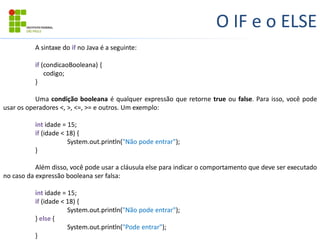 O IF e o ELSE
A sintaxe do if no Java é a seguinte:
if (condicaoBooleana) {
codigo;
}
Uma condição booleana é qualquer expressão que retorne true ou false. Para isso, você pode
usar os operadores <, >, <=, >= e outros. Um exemplo:
int idade = 15;
if (idade < 18) {
System.out.println("Não pode entrar");
}
Além disso, você pode usar a cláusula else para indicar o comportamento que deve ser executado
no caso da expressão booleana ser falsa:
int idade = 15;
if (idade < 18) {
System.out.println("Não pode entrar");
} else {
System.out.println("Pode entrar");
}
 