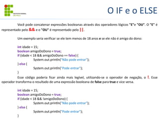 O IF e o ELSE
Você pode concatenar expressões booleanas através dos operadores lógicos "E"e "OU". O "E" é
representado pelo && e o "OU" é representado pelo ||.
Um exemplo seria verificar se ele tem menos de 18 anos e se ele não é amigo do dono:
int idade = 15;
boolean amigoDoDono = true;
if (idade < 18 && amigoDoDono == false) {
System.out.println("Não pode entrar");
} else {
System.out.println("Pode entrar");
}
Esse código poderia ficar ainda mais legível, utilizando-se o operador de negação, o !. Esse
operador transforma o resultado de uma expressão booleana de false para true e vice versa.
int idade = 15;
boolean amigoDoDono = true;
if (idade < 18 && !amigoDoDono) {
System.out.println("Não pode entrar");
} else {
System.out.println("Pode entrar");
}
 