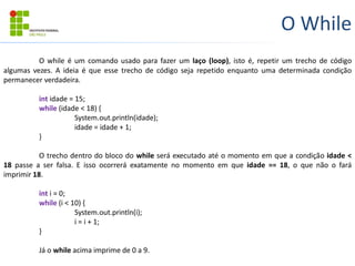 O While
O while é um comando usado para fazer um laço (loop), isto é, repetir um trecho de código
algumas vezes. A ideia é que esse trecho de código seja repetido enquanto uma determinada condição
permanecer verdadeira.
int idade = 15;
while (idade < 18) {
System.out.println(idade);
idade = idade + 1;
}
O trecho dentro do bloco do while será executado até o momento em que a condição idade <
18 passe a ser falsa. E isso ocorrerá exatamente no momento em que idade == 18, o que não o fará
imprimir 18.
int i = 0;
while (i < 10) {
System.out.println(i);
i = i + 1;
}
Já o while acima imprime de 0 a 9.
 