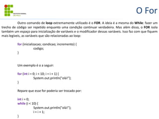 O For
Outro comando de loop extremamente utilizado é o FOR. A ideia é a mesma do While: fazer um
trecho de código ser repetido enquanto uma condição continuar verdadeira. Mas além disso, o FOR isola
também um espaço para inicialização de variáveis e o modificador dessas variáveis. Isso faz com que fiquem
mais legíveis, as variáveis que são relacionadas ao loop:
for (inicializacao; condicao; incremento) {
codigo;
}
Um exemplo é o a seguir:
for (int i = 0; i < 10; i = i + 1) {
System.out.println("olá!");
}
Repare que esse for poderia ser trocado por:
int i = 0;
while (i < 10) {
System.out.println("olá!");
i = i + 1;
}
 