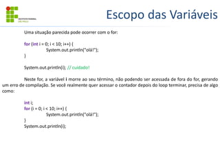 Escopo das Variáveis
Uma situação parecida pode ocorrer com o for:
for (int i = 0; i < 10; i++) {
System.out.println("olá!");
}
System.out.println(i); // cuidado!
Neste for, a variável i morre ao seu término, não podendo ser acessada de fora do for, gerando
um erro de compilação. Se você realmente quer acessar o contador depois do loop terminar, precisa de algo
como:
int i;
for (i = 0; i < 10; i++) {
System.out.println("olá!");
}
System.out.println(i);
 