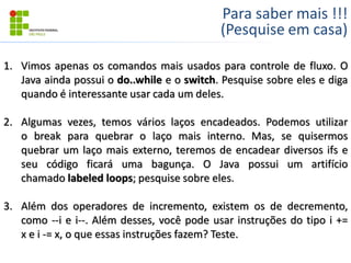 Para saber mais !!!
(Pesquise em casa)
1. Vimos apenas os comandos mais usados para controle de fluxo. O
Java ainda possui o do..while e o switch. Pesquise sobre eles e diga
quando é interessante usar cada um deles.
2. Algumas vezes, temos vários laços encadeados. Podemos utilizar
o break para quebrar o laço mais interno. Mas, se quisermos
quebrar um laço mais externo, teremos de encadear diversos ifs e
seu código ficará uma bagunça. O Java possui um artifício
chamado labeled loops; pesquise sobre eles.
3. Além dos operadores de incremento, existem os de decremento,
como --i e i--. Além desses, você pode usar instruções do tipo i +=
x e i -= x, o que essas instruções fazem? Teste.
 