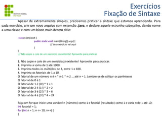 Exercícios
Fixação de Sintaxe
Apesar de extremamente simples, precisamos praticar a sintaxe que estamos aprendendo. Para
cada exercício, crie um novo arquivo com extensão .java, e declare aquele estranho cabeçalho, dando nome
a uma classe e com um bloco main dentro dele:
class ExercicioX {
public static void main(String[] args) {
// seu exercício vai aqui
}
}
// Não copie e cole de um exercício já existente! Aproveite para praticar.
1. Não copie e cole de um exercício já existente! Aproveite para praticar.
2. Imprima a soma de 1 até 1000.
3. Imprima todos os múltiplos de 3, entre 1 e 100.
4. Imprima os fatoriais de 1 a 10.
O fatorial de um número n é n * n-1 * n-2 ... até n = 1. Lembre-se de utilizar os parênteses
O fatorial de 0 é 1
O fatorial de 1 é (0!) * 1 = 1
O fatorial de 2 é (1!) * 2 = 2
O fatorial de 3 é (2!) * 3 = 6
O fatorial de 4 é (3!) * 4 = 24
Faça um for que inicie uma variável n (número) como 1 e fatorial (resultado) como 1 e varia n de 1 até 10:
int fatorial = 1;
for (int n = 1; n <= 10; n++) {
}
 