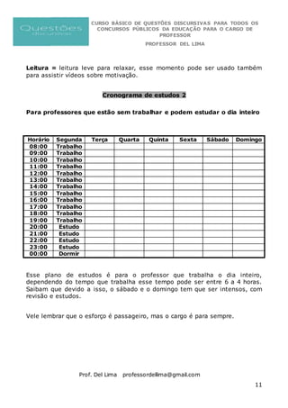 CURSO BÁSICO DE QUESTÕES DISCURSIVAS PARA TODOS OS
CONCURSOS PÚBLICOS DA EDUCAÇÃO PARA O CARGO DE
PROFESSOR
PROFESSOR DEL LIMA
Prof. Del Lima professordellima@gmail.com
11
Leitura = leitura leve para relaxar, esse momento pode ser usado também
para assistir vídeos sobre motivação.
Cronograma de estudos 2
Para professores que estão sem trabalhar e podem estudar o dia inteiro
Horário Segunda Terça Quarta Quinta Sexta Sábado Domingo
08:00 Trabalho
09:00 Trabalho
10:00 Trabalho
11:00 Trabalho
12:00 Trabalho
13:00 Trabalho
14:00 Trabalho
15:00 Trabalho
16:00 Trabalho
17:00 Trabalho
18:00 Trabalho
19:00 Trabalho
20:00 Estudo
21:00 Estudo
22:00 Estudo
23:00 Estudo
00:00 Dormir
Esse plano de estudos é para o professor que trabalha o dia inteiro,
dependendo do tempo que trabalha esse tempo pode ser entre 6 a 4 horas.
Saibam que devido a isso, o sábado e o domingo tem que ser intensos, com
revisão e estudos.
Vele lembrar que o esforço é passageiro, mas o cargo é para sempre.
 