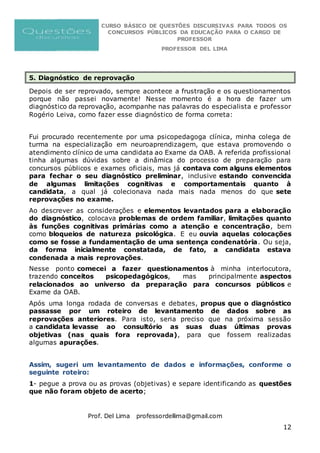 CURSO BÁSICO DE QUESTÕES DISCURSIVAS PARA TODOS OS
CONCURSOS PÚBLICOS DA EDUCAÇÃO PARA O CARGO DE
PROFESSOR
PROFESSOR DEL LIMA
Prof. Del Lima professordellima@gmail.com
12
5. Diagnóstico de reprovação
Depois de ser reprovado, sempre acontece a frustração e os questionamentos
porque não passei novamente! Nesse momento é a hora de fazer um
diagnóstico da reprovação, acompanhe nas palavras do especialista e professor
Rogério Leiva, como fazer esse diagnóstico de forma correta:
Fui procurado recentemente por uma psicopedagoga clínica, minha colega de
turma na especialização em neuroaprendizagem, que estava promovendo o
atendimento clínico de uma candidata ao Exame da OAB. A referida profissional
tinha algumas dúvidas sobre a dinâmica do processo de preparação para
concursos públicos e exames oficiais, mas já contava com alguns elementos
para fechar o seu diagnóstico preliminar, inclusive estando convencida
de algumas limitações cognitivas e comportamentais quanto à
candidata, a qual já colecionava nada mais nada menos do que sete
reprovações no exame.
Ao descrever as considerações e elementos levantados para a elaboração
do diagnóstico, colocava problemas de ordem familiar, limitações quanto
às funções cognitivas primárias como a atenção e concentração, bem
como bloqueios de natureza psicológica. E eu ouvia aquelas colocações
como se fosse a fundamentação de uma sentença condenatória. Ou seja,
da forma inicialmente constatada, de fato, a candidata estava
condenada a mais reprovações.
Nesse ponto comecei a fazer questionamentos à minha interlocutora,
trazendo conceitos psicopedagógicos, mas principalmente aspectos
relacionados ao universo da preparação para concursos públicos e
Exame da OAB.
Após uma longa rodada de conversas e debates, propus que o diagnóstico
passasse por um roteiro de levantamento de dados sobre as
reprovações anteriores. Para isto, seria preciso que na próxima sessão
a candidata levasse ao consultório as suas duas últimas provas
objetivas (nas quais fora reprovada), para que fossem realizadas
algumas apurações.
Assim, sugeri um levantamento de dados e informações, conforme o
seguinte roteiro:
1- pegue a prova ou as provas (objetivas) e separe identificando as questões
que não foram objeto de acerto;
 
