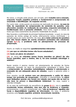 CURSO BÁSICO DE QUESTÕES DISCURSIVAS PARA TODOS OS
CONCURSOS PÚBLICOS DA EDUCAÇÃO PARA O CARGO DE
PROFESSOR
PROFESSOR DEL LIMA
Prof. Del Lima professordellima@gmail.com
14
No casso, a solução pode passar, por um lado, pelo trabalho com a atenção,
enquanto função cognitiva primária e fundamental à compreensão do
enunciado e identificação da resposta correta.
Por outro lado, ainda quanto ao processo de realização de provas, no caso da
falta de capacidade de compreensão do comando da questão, uma
alternativa consiste na realização de exercícios, enquanto estratégia de
familiarização com a presente atividade. Para tanto, sugiro a leitura de
texto que trata exatamente da presente modalidade de estudo.
Mas havendo a confirmação da principal hipótese levantada – a qual, no caso da
paciente da minha colega de turma, efetivamente restou confirmada – a
solução passa por outro caminho. Ou seja, se o maior universo de questões
que não foram objeto de acerto envolvem conteúdos não estudados
(grupo Q.1.2), o problema está no planejamento do processo de
preparação.
Assim, se impõe os seguintes questionamentos relevantes:
(1) por que os referidos temas não foram estudados?;
(2) havia um plano de estudos?;
(3) se havia, os referidos temas foram inseridos no plano?; Se não
foram inseridos, qual o motivo, isto é, foi uma exclusão estratégia e
seletiva?
Neste cenário é preciso montar um planejamento de estudos de forma
adequada, baseado na ideia do planejamento estratégico e tático. Para
a compreensão de conceitos metodológicos voltados à estruturação e
execução de um adequado plano de estudos, sugiro a palestra sobre o
tema.
Para aqueles que já contam com um planejamento e estão há algum
tempo em processo de preparação, considere a possibilidade de suprir
suas limitações quanto aos temas em relação aos quais não se tem (e
não teve na prova) a disponibilidade intelectual. Ou seja, supere a
referida limitação.
Já no caso de confirmação da prevalência do grupo Q.1.1, isto é, questões
envolvendo temas estudados, mas que não se lembrava a resposta,
primeiramente, é preciso compreender que “não se lembrava” significa não
havia a disponibilidade cognitiva da informação. Ou seja, o problema
envolveu uma função cognitiva primária denominada memória.
 