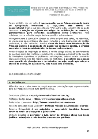 CURSO BÁSICO DE QUESTÕES DISCURSIVAS PARA TODOS OS
CONCURSOS PÚBLICOS DA EDUCAÇÃO PARA O CARGO DE
PROFESSOR
PROFESSOR DEL LIMA
Prof. Del Lima professordellima@gmail.com
15
Neste sentido, por um lado, é preciso avaliar como foi o processo de busca
de apropriação intelectual, ou seja, como este estudo foi
desenvolvido? Qual a sua consistência? Por outro lado, também não se pode
descartar a adoção de alguma estratégia de mobilização de memória,
principalmente para conceitos classificados como arbitrários. Para
colaborar com a reflexão, sugiro texto específico sobre o tema.
Avançando para a conclusão, apesar do título do presente texto, na realidade,
os elementos apresentados são mais voltados a um diagnóstico de caráter
preliminar, e não definitivo. Porém, antes de impor uma condenação de
fracasso quanto à capacidade de passar no concurso público, é preciso
entender o cenário estabelecido, de forma real e racional.
No caso objeto de inspiração do texto, a minha colega acabou se convencendo
de que boa parte das hipóteses inicialmente levantadas, principalmente quanto
às limitações cognitivas e problemas psicológicos, estava errada enquanto
causas determinantes das reprovações. Na realidade, o problema era apenas
uma questão de planejamento de estudos, ou seja, aquilo que não era
objeto de acerto, na sua maioria, não havia sido estudado.
Bom diagnóstico e bom estudo!
6. Referências
Além dos meus conhecimentos, segui algumas orientações que seguem abaixo
para dar respalda a essa aula demonstrativa.
Concursos públicos - http://concurseiro24horas.com.br/
Professor Carlos Leiva - http://www.concursospublicos.pro.br
Tudo sobre concursos - http://www.tudosobreconcursos.com
Tese do pensador russo Gurdjieff - Instituto Francês de Ansiedade e Stress
Roberto Shinyashiki é um psiquiatra e empresário brasileiro, famoso
autor de livros de autoajuda e palestrante.
William Douglas é professor e juiz, autor de diversas obras nas áreas
jurídica, autoajuda e relacionadas a concursos públicos.
 