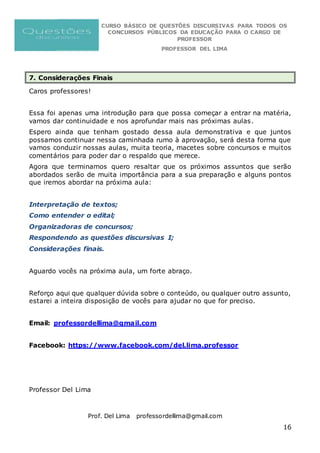 CURSO BÁSICO DE QUESTÕES DISCURSIVAS PARA TODOS OS
CONCURSOS PÚBLICOS DA EDUCAÇÃO PARA O CARGO DE
PROFESSOR
PROFESSOR DEL LIMA
Prof. Del Lima professordellima@gmail.com
16
7. Considerações Finais
Caros professores!
Essa foi apenas uma introdução para que possa começar a entrar na matéria,
vamos dar continuidade e nos aprofundar mais nas próximas aulas.
Espero ainda que tenham gostado dessa aula demonstrativa e que juntos
possamos continuar nessa caminhada rumo à aprovação, será desta forma que
vamos conduzir nossas aulas, muita teoria, macetes sobre concursos e muitos
comentários para poder dar o respaldo que merece.
Agora que terminamos quero resaltar que os próximos assuntos que serão
abordados serão de muita importância para a sua preparação e alguns pontos
que iremos abordar na próxima aula:
Interpretação de textos;
Como entender o edital;
Organizadoras de concursos;
Respondendo as questões discursivas I;
Considerações finais.
Aguardo vocês na próxima aula, um forte abraço.
Reforço aqui que qualquer dúvida sobre o conteúdo, ou qualquer outro assunto,
estarei a inteira disposição de vocês para ajudar no que for preciso.
Email: professordellima@gmail.com
Facebook: https://www.facebook.com/del.lima.professor
Professor Del Lima
 