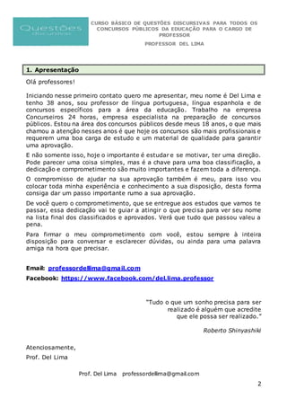 CURSO BÁSICO DE QUESTÕES DISCURSIVAS PARA TODOS OS
CONCURSOS PÚBLICOS DA EDUCAÇÃO PARA O CARGO DE
PROFESSOR
PROFESSOR DEL LIMA
Prof. Del Lima professordellima@gmail.com
2
1. Apresentação
Olá professores!
Iniciando nesse primeiro contato quero me apresentar, meu nome é Del Lima e
tenho 38 anos, sou professor de língua portuguesa, língua espanhola e de
concursos específicos para a área da educação. Trabalho na empresa
Concurseiros 24 horas, empresa especialista na preparação de concursos
públicos. Estou na área dos concursos públicos desde meus 18 anos, o que mais
chamou a atenção nesses anos é que hoje os concursos são mais profissionais e
requerem uma boa carga de estudo e um material de qualidade para garantir
uma aprovação.
E não somente isso, hoje o importante é estudar e se motivar, ter uma direção.
Pode parecer uma coisa simples, mas é a chave para uma boa classificação, a
dedicação e comprometimento são muito importantes e fazem toda a diferença.
O compromisso de ajudar na sua aprovação também é meu, para isso vou
colocar toda minha experiência e conhecimento a sua disposição, desta forma
consiga dar um passo importante rumo a sua aprovação.
De você quero o comprometimento, que se entregue aos estudos que vamos te
passar, essa dedicação vai te guiar a atingir o que precisa para ver seu nome
na lista final dos classificados e aprovados. Verá que tudo que passou valeu a
pena.
Para firmar o meu comprometimento com você, estou sempre à inteira
disposição para conversar e esclarecer dúvidas, ou ainda para uma palavra
amiga na hora que precisar.
Email: professordellima@gmail.com
Facebook: https://www.facebook.com/del.lima.professor
“Tudo o que um sonho precisa para ser
realizado é alguém que acredite
que ele possa ser realizado.”
Roberto Shinyashiki
Atenciosamente,
Prof. Del Lima
 