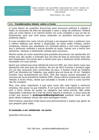 CURSO BÁSICO DE QUESTÕES DISCURSIVAS PARA TODOS OS
CONCURSOS PÚBLICOS DA EDUCAÇÃO PARA O CARGO DE
PROFESSOR
PROFESSOR DEL LIMA
Prof. Del Lima professordellima@gmail.com
3
1.1. Considerações iniciais sobre o Curso
O curso básico de questões discursivas para concursos públicos é voltado a
todos os concursos da área da educação e para o cargo de professor. Embora
seja um curso básico é ao mesmo tempo um curso completo e que vai dar as
ferramentas para que você possa responder as questões discursivas sem
problema algum.
O curso também tem como intuito principal o de preparar bem o professor com
a melhor didática que temos a disposição, as aulas serão simples, porém
complexas mesmo que abordando um conteúdo básico e com uma linguagem
que o professor entenda e evolua durante as aulas. Vamos unir a teoria com
exercícios, macetes e totalmente voltado para concursos.
Mesmo sendo um curso especifico para questões discursivas vou aprofundar em
temas que vão ajudar a entender que nos dias de hoje os concursos bons são
bem disputados. Vou tentar abrir a mente para que o professor tenha melhores
resultados em suas provas.
Quero que saibam que esse método de estar em PDF, por meio deste curso que
apresento, tem alto grau de sucesso. No ano de 2013 tivemos o primeiro lugar
em um dos concursos mais concorridos do país, o Auditor Fiscal do Trabalho
(AFT) do Ministério do Trabalho, cujo salário gira em torno de 15 mil. Também
tivemos mais recentemente em 2014, 35% dos nossos alunos aprovados no
concurso da Caixa Econômica Federal (CEF). Esses indícios comprovam que este
método é muito eficaz, desde que estudado e levado a serio o curso sozinho
não faz milagres.
Mais uma coisa importante é que esse curso não está ligado a nenhuma
empresa, tão pouco na que trabalho. É um curso feito e desenvolvido por mim
com o único intuito de ajudar na categoria que tanto estimo. Não serão
repassados endereços de e-mail de forma alguma a terceiros, a única caixa de
e-mail que possuo é professordellima@gmail.com qualquer outra que não
partir deste endereço virtual não será mensagem minha.
Para finalizar, seja bem-vindo nessa aula demonstrativa e espero que goste do
que preparei para vocês.
O conteúdo a ser ministrado no curso:
Questões Discursivas.
 