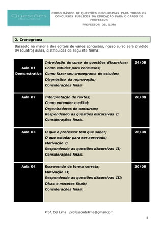 CURSO BÁSICO DE QUESTÕES DISCURSIVAS PARA TODOS OS
CONCURSOS PÚBLICOS DA EDUCAÇÃO PARA O CARGO DE
PROFESSOR
PROFESSOR DEL LIMA
Prof. Del Lima professordellima@gmail.com
4
2. Cronograma
Baseado na maioria dos editais de vários concursos, nosso curso será dividido
04 (quatro) aulas, distribuídas da seguinte forma:
Aula 01
Demonstrativa
Introdução do curso de questões discursivas;
Como estudar para concursos;
Como fazer seu cronograma de estudos;
Diagnóstico da reprovação;
Considerações finais.
24/08
Aula 02 Interpretação de textos;
Como entender o edital;
Organizadoras de concursos;
Respondendo as questões discursivas I;
Considerações finais.
26/08
Aula 03 O que o professor tem que saber;
O que estudar para ser aprovado;
Motivação I;
Respondendo as questões discursivas II;
Considerações finais.
28/08
Aula 04 Escrevendo de forma correta;
Motivação II;
Respondendo as questões discursivas III;
Dicas e macetes finais;
Considerações finais.
30/08
 