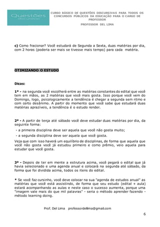 CURSO BÁSICO DE QUESTÕES DISCURSIVAS PARA TODOS OS
CONCURSOS PÚBLICOS DA EDUCAÇÃO PARA O CARGO DE
PROFESSOR
PROFESSOR DEL LIMA
Prof. Del Lima professordellima@gmail.com
6
c) Como fracionar? Você estudará de Segunda a Sexta, duas matérias por dia,
com 2 horas (poderia ser mais se tivesse mais tempo) para cada matéria.
OTIMIZANDO O ESTUDO
Dicas:
1ª - na segunda você escolherá entre as matérias constantes do edital que você
tem em mãos, as 2 matérias que você mais gosta. Isso porque você vem do
Domingo, logo, psicologicamente a tendência é chegar a segunda sem ritmo e
com certo desânimo. A partir do momento que você sabe que estudará duas
matérias aprazíveis, a tendência é o estudo render.
2ª - A partir de terça até sábado você deve estudar duas matérias por dia, da
seguinte forma:
- a primeira disciplina deve ser aquela que você não gosta muito;
- a segunda disciplina deve ser aquela que você gosta.
Veja que com isso haverá um equilíbrio de disciplinas, de forma que aquela que
você não gosta você já estudou primeiro e como prêmio, veio aquela para
estudar que você gosta.
3ª - Depois de ter em mente a estrutura acima, você pegará o edital que já
havia selecionado e uma agenda anual e colocará na segunda até sábado, da
forma que foi dividida acima, todos os itens do edital.
* Se você faz cursinho, você deve colocar na sua "agenda de estudos anual" as
matérias que você está assistindo, de forma que seu estudo (edital + aula)
estará acompanhando as aulas e neste caso o sucesso aumenta, porque uma
"imagem vale mais do que mil palavras" - seria o método aprender fazendo -
método learning doing.
 