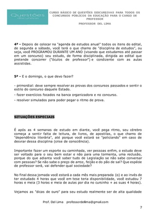 CURSO BÁSICO DE QUESTÕES DISCURSIVAS PARA TODOS OS
CONCURSOS PÚBLICOS DA EDUCAÇÃO PARA O CARGO DE
PROFESSOR
PROFESSOR DEL LIMA
Prof. Del Lima professordellima@gmail.com
7
4ª - Depois de colocar na "agenda de estudos anual" todos os itens do edital,
de segunda a sábado, você terá o que chamo de "disciplina de estudos", ou
seja, você PROGRAMOU DURANTE UM ANO (visando que estudamos até passar
em um concurso) seu estudo, de forma disciplinada, dirigida ao edital que
pretende concorrer ("óculos de professor") e condizente com as aulas
assistidas.
5ª - E o domingo, o que devo fazer?
- primordial: deve sempre resolver as provas dos concursos passados e sentir o
estilo do concurso daquele Estado.
- fazer exercícios focados na banca organizadora e no concurso.
- resolver simulados para poder pegar o ritmo de prova.
SITUAÇÕES ESPECIAIS
É após as 4 semanas de estudo em diante, você pega ritmo, seu cérebro
começa a sentir falta de leitura, de livros, de apostilas, o que chamo de
"dependência literária", até porque você estará se "policiando" em caso de
desviar dessa disciplina (crise de consciência).
Importante fazer um esporte ou caminhada, ver pessoas enfim, o estudo deve
ser voltado para o seu bem estar e não para uma tormenta, uma reclusão,
porque do que adianta você saber tudo de Legislação se não sabe conversar
com pessoas? Se não sabe o preço de arroz, feijão e do pão de sal? Que espécie
de professor será, vai defender qual sociedade?
No final dessa jornada você estará a cada mês mais preparada (o) e ao invés de
ter estudado 4 horas que você em tese teria disponibilidade, você estudou 7
horas e meia (3 horas e meia de aulas por dia no cursinho + as suas 4 horas).
Vejamos as "dicas de ouro" para seu estudo realmente ser de alta qualidade
 
