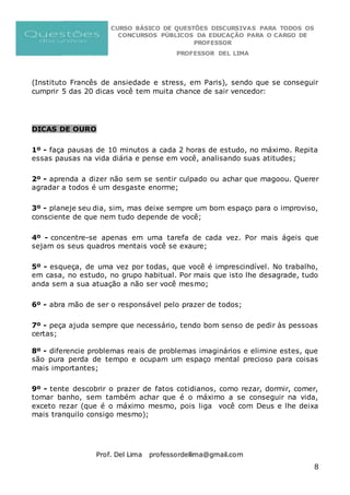 CURSO BÁSICO DE QUESTÕES DISCURSIVAS PARA TODOS OS
CONCURSOS PÚBLICOS DA EDUCAÇÃO PARA O CARGO DE
PROFESSOR
PROFESSOR DEL LIMA
Prof. Del Lima professordellima@gmail.com
8
(Instituto Francês de ansiedade e stress, em Paris), sendo que se conseguir
cumprir 5 das 20 dicas você tem muita chance de sair vencedor:
DICAS DE OURO
1º - faça pausas de 10 minutos a cada 2 horas de estudo, no máximo. Repita
essas pausas na vida diária e pense em você, analisando suas atitudes;
2º - aprenda a dizer não sem se sentir culpado ou achar que magoou. Querer
agradar a todos é um desgaste enorme;
3º - planeje seu dia, sim, mas deixe sempre um bom espaço para o improviso,
consciente de que nem tudo depende de você;
4º - concentre-se apenas em uma tarefa de cada vez. Por mais ágeis que
sejam os seus quadros mentais você se exaure;
5º - esqueça, de uma vez por todas, que você é imprescindível. No trabalho,
em casa, no estudo, no grupo habitual. Por mais que isto lhe desagrade, tudo
anda sem a sua atuação a não ser você mesmo;
6º - abra mão de ser o responsável pelo prazer de todos;
7º - peça ajuda sempre que necessário, tendo bom senso de pedir às pessoas
certas;
8º - diferencie problemas reais de problemas imaginários e elimine estes, que
são pura perda de tempo e ocupam um espaço mental precioso para coisas
mais importantes;
9º - tente descobrir o prazer de fatos cotidianos, como rezar, dormir, comer,
tomar banho, sem também achar que é o máximo a se conseguir na vida,
exceto rezar (que é o máximo mesmo, pois liga você com Deus e lhe deixa
mais tranquilo consigo mesmo);
 