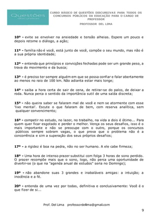 CURSO BÁSICO DE QUESTÕES DISCURSIVAS PARA TODOS OS
CONCURSOS PÚBLICOS DA EDUCAÇÃO PARA O CARGO DE
PROFESSOR
PROFESSOR DEL LIMA
Prof. Del Lima professordellima@gmail.com
9
10º - evite se envolver na ansiedade e tensão alheias. Espere um pouco e
depois retome o diálogo, a ação;
11º - família não é você, está junto de você, compõe o seu mundo, mas não é
a sua própria identidade;
12º - entenda que princípios e convicções fechadas pode ser um grande peso, a
trava do movimento e da busca;
13º - é preciso ter sempre alguém em que se possa confiar e falar abertamente
ao menos no raio de 100 km. Não adianta estar mais longe;
14º - saiba a hora certa de sair de cena, de retirar-se do palco, de deixar a
roda. Nunca perca o sentido da importância sutil de uma saída discreta;
15º - não queira saber se falaram mal de você e nem se atormente com esse
'lixo mental'. Escute o que falaram de bem, com reserva analítica, sem
qualquer convencimento;
16º - competir no estudo, no lazer, no trabalho, na vida a dois é ótimo... Para
quem quer ficar esgotado e perder o melhor. Vença os seus desafios, isso é o
mais importante e não se preocupe com o outro, porque os concursos
públicos sempre sobram vagas, o que prova que o problema não é a
concorrência e sim a superação dos seus próprios desafios;
17º - a rigidez é boa na pedra, não no ser humano. A ele cabe firmeza;
18º - Uma hora de intenso prazer substitui com folga 3 horas de sono perdido.
O prazer recompõe mais que o sono, logo, não perca uma oportunidade de
divertir-se (o que na "agenda anual de estudos" seria no Domingo);
19º - não abandone suas 3 grandes e inabaláveis amigas: a intuição; a
inocência e a fé.
20º - entenda de uma vez por todas, definitiva e conclusivamente: Você é o
que fizer de si...
 