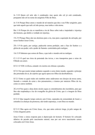 Jo 3:18 Quem crê nele não é condenado; mas quem não crê já está condenado,
porquanto não crê no nome do unigénito Filho de Deus.

Jo 3:16 Porque Deus amou o mundo de tal maneira que deu o seu Filho unigénito, para
que todo aquele que nele crê não pereça, mas tenha a vida eterna.

Rm 1:18 Porque do céu se manifesta a ira de Deus sobre toda a impiedade e injustiça
dos homens, que detêm a verdade em injustiça.

1Ts 5:9 Porque Deus não nos destinou para a ira, mas para a aquisição da salvação, por
nosso Senhor Jesus Cristo,

2Ts 1:9 Os quais, por castigo, padecerão eterna perdição, ante a face do Senhor e a
glória do seu poder, sob o poder de Satanás- controlados pelo maligno:

1Jo 5:19 Sabemos que somos de Deus, e que todo o mundo está no maligno.

Cl 1:13 O qual nos tirou da potestade das trevas, e nos transportou para o reino do
Filhodo seu amor;

Ef 2:1 E VOS vivificou, estando vós mortos em ofensas e pecados,

Ef 2:2 Em que noutro tempo andastes segundo o curso deste mundo, segundo o príncipe
das potestades do ar, do espírito que agora opera nos filhos da desobediência.

Ef 2:3 Entre os quais todos nós também antes andávamos nos desejos da nossa carne,
fazendo a vontade da carne e dos pensamentos; e éramos por natureza filhos da ira,
como os outros também.

2Co 4:4 Nos quais o deus deste século cegou os entendimentos dos incrédulos, para que
lhes não resplandeça a luz do evangelho da glória de Cristo, que é a imagem de Deus
perdido:

Ef 2:12 Que naquele tempo estáveis sem Cristo, separados da comunidade de Israel, e
estranhos às alianças da promessa, não tendo esperança, e sem Deus no mundo.


Ef 2:13 Mas agora em Cristo Jesus, vós, que antes estáveis longe, já pelo sangue de
Cristo chegastes perto.

Jesus Cristo: a única resposta para à depravação do homem. O homem foi colocado
debaixo do pecado pelo nascimento natural, mas por um novo nascimento somos
colocados em Cristo Jesus.
 