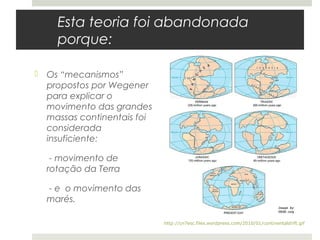 Esta teoria foi abandonada
    porque:

 Os “mecanismos”
  propostos por Wegener
  para explicar o
  movimento das grandes
  massas continentais foi
  considerada
  insuficiente:

   - movimento de
  rotação da Terra

  - e o movimento das
  marés.

                            http://cn7esc.files.wordpress.com/2010/01/continentaldrift.gif
 