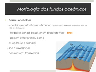 Morfologia dos fundos oceânicos

    Dorsais oceânicas

     – cadeias montanhosas submarinas (cerca de 65 000Km de extensão e mais de
     1000 Km de largura);


     - na parte central pode ter um profundo vale – rifte;

     - podem emergir ilhas, como

     os Açores e a Islândia;

    - são atravessadas

     por fracturas transversais.
 