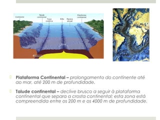  Plataforma Continental – prolongamento do continente até
  ao mar, até 200 m de profundidade.
 Talude continental – declive brusco a seguir à plataforma
  continental que separa a crosta continental; esta zona está
  compreendida entre os 200 m e os 4000 m de profundidade.
 