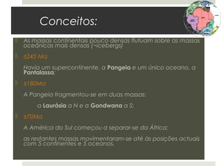 Conceitos:
   As massas continentais pouco densas flutuam sobre as massas
    oceânicas mais densas (~icebergs)
   ±245 Ma
    Havia um supercontinente, a Pangeia e um único oceano, a
    Pantalassa;
   ±180Ma
    A Pangeia fragmentou-se em duas massas:
        a Laurásia a N e a Gondwana a S;
   ±70Ma
    A América do Sul começou a separar-se da África;
    as restantes massas movimentaram-se até às posições actuais
    com 5 continentes e 5 oceanos.
 